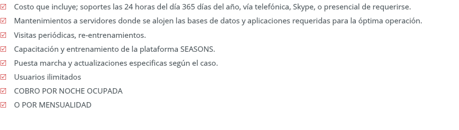 R Costo que incluye; soportes 7x24x365 días del año, vía telefónica, videollamadas, conexión remota o presencial de requerirse. R Mantenimientos a servidores donde se alojan las bases de datos o aplicaciones, requeridas para la óptima operación. R Visitas periódicas, re-entrenamientos. R Capacitación y entrenamiento de la plataforma SEASONS. R Puesta marcha y actualizaciones especificas según el caso. R Usuarios ilimitados R COBRO POR NOCHE OCUPADA R O FEE MENSUAL